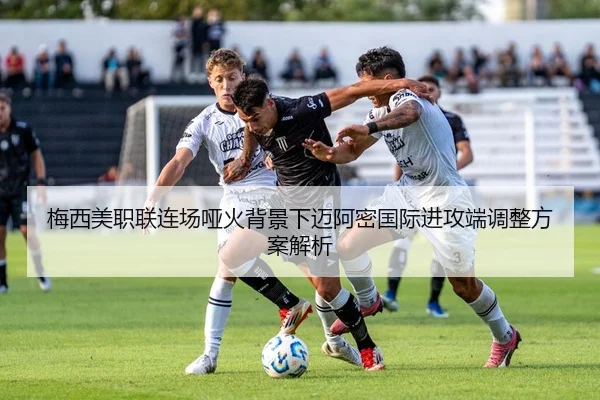 梅西美职联连场哑火背景下迈阿密国际进攻端调整方案解析